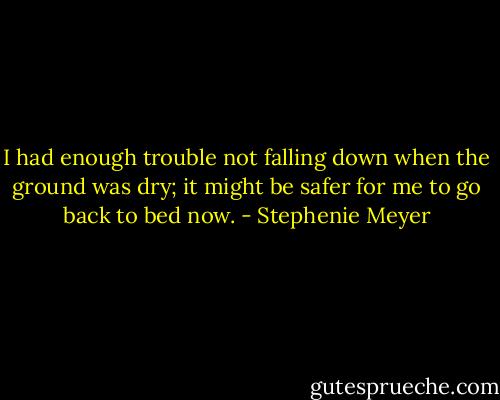 I had enough trouble not falling down when the ground was dry; it might be safer for me to go back to bed now. - Stephenie Meyer