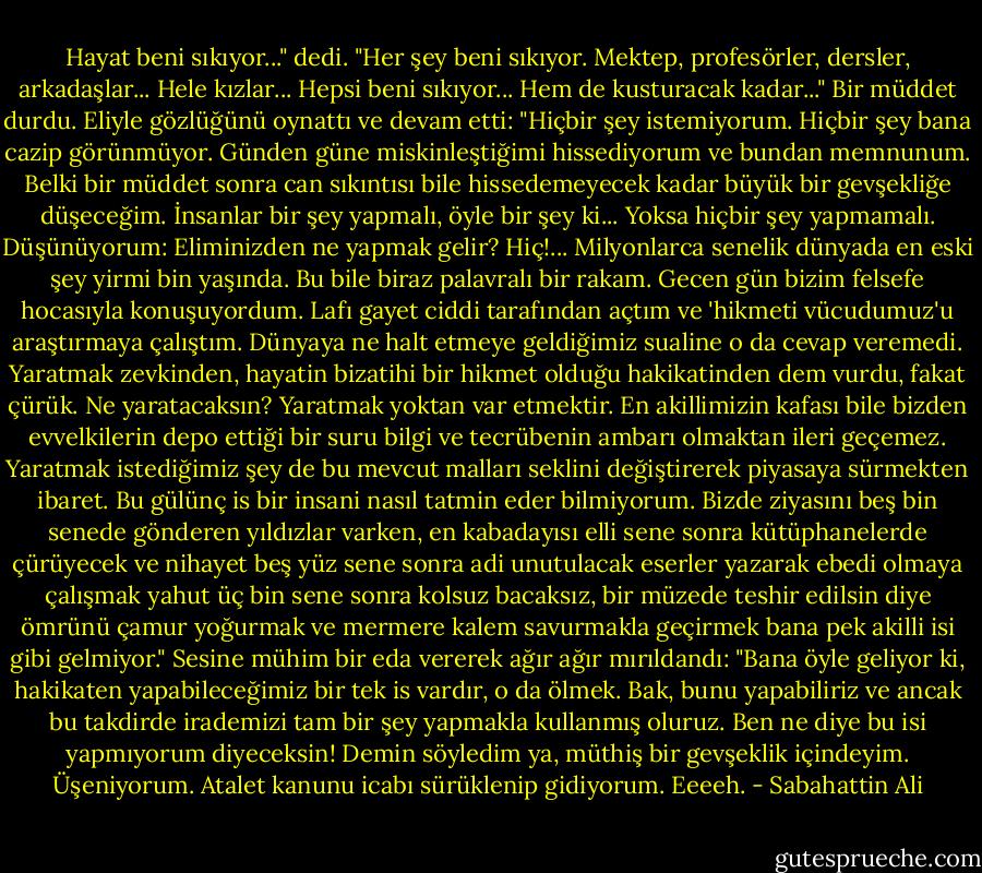 Hayat beni sıkıyor..." dedi. "Her şey beni sıkıyor. Mektep, profesörler, dersler, arkadaşlar... Hele kızlar... Hepsi beni sıkıyor... Hem de kusturacak kadar..."<br />Bir müddet durdu. Eliyle gözlüğünü oynattı ve devam etti: "Hiçbir şey istemiyorum. Hiçbir şey bana cazip görünmüyor. Günden güne miskinleştiğimi hissediyorum ve bundan memnunum. Belki bir müddet sonra can sıkıntısı bile hissedemeyecek kadar büyük bir gevşekliğe düşeceğim. İnsanlar bir şey yapmalı, öyle bir şey ki... Yoksa hiçbir şey yapmamalı. Düşünüyorum: Eliminizden ne yapmak gelir? Hiç!... Milyonlarca senelik dünyada en eski şey yirmi bin yaşında. Bu bile biraz palavralı bir rakam. Gecen gün bizim felsefe hocasıyla konuşuyordum. Lafı gayet ciddi tarafından açtım ve 'hikmeti vücudumuz'u araştırmaya çalıştım. Dünyaya ne halt etmeye geldiğimiz sualine o da cevap veremedi. Yaratmak zevkinden, hayatin bizatihi bir hikmet olduğu hakikatinden dem vurdu, fakat çürük. Ne yaratacaksın? Yaratmak yoktan var etmektir. En akillimizin kafası bile bizden evvelkilerin depo ettiği bir suru bilgi ve tecrübenin ambarı olmaktan ileri geçemez. Yaratmak istediğimiz şey de bu mevcut malları seklini değiştirerek piyasaya sürmekten ibaret. Bu gülünç is bir insani nasıl tatmin eder bilmiyorum. Bizde ziyasını beş bin senede gönderen yıldızlar varken, en kabadayısı elli sene sonra kütüphanelerde çürüyecek ve nihayet beş yüz sene sonra adi unutulacak eserler yazarak ebedi olmaya çalışmak yahut üç bin sene sonra kolsuz bacaksız, bir müzede teshir edilsin diye ömrünü çamur yoğurmak ve mermere kalem savurmakla geçirmek bana pek akilli isi gibi gelmiyor." Sesine mühim bir eda vererek ağır ağır mırıldandı: "Bana öyle geliyor ki, hakikaten yapabileceğimiz bir tek is vardır, o da ölmek. Bak, bunu yapabiliriz ve ancak bu takdirde irademizi tam bir şey yapmakla kullanmış oluruz. Ben ne diye bu isi yapmıyorum diyeceksin! Demin söyledim ya, müthiş bir gevşeklik içindeyim. Üşeniyorum. Atalet kanunu icabı sürüklenip gidiyorum. Eeeeh. - Sabahattin Ali