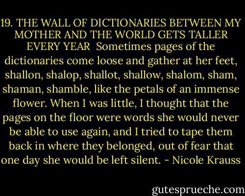 19. THE WALL OF DICTIONARIES BETWEEN MY MOTHER AND THE WORLD GETS TALLER EVERY YEAR<br /><br />Sometimes pages of the dictionaries come loose and gather at her feet, shallon, shalop, shallot, shallow, shalom, sham, shaman, shamble, like the petals of an immense flower. When I was little, I thought that the pages on the floor were words she would never be able to use again, and I tried to tape them back in where they belonged, out of fear that one day she would be left silent. - Nicole Krauss