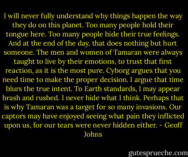 I will never fully understand why things happen the way they do on this planet. Too many people hold their tongue here. Too many people hide their true feelings. And at the end of the day, that does nothing but hurt someone. The men and women of Tamaran were always taught to live by their emotions, to trust that first reaction, as it is the most pure. Cyborg argues that you need time to make the proper decision. I argue that time blurs the true intent. To Earth standards, I may appear brash and rushed. I never hide what I think. Perhaps that is why Tamaran was a target for so many invasions. Our captors may have enjoyed seeing what pain they inflicted upon us, for our tears were never hidden either. - Geoff Johns