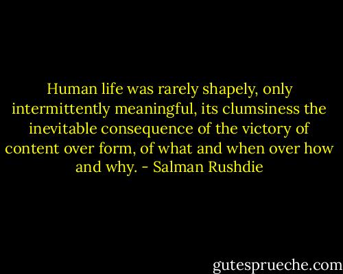 Human life was rarely shapely, only intermittently meaningful, its clumsiness the inevitable consequence of the victory of content over form, of what and when over how and why. - Salman Rushdie