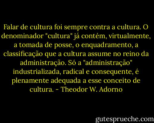 Falar de cultura foi sempre contra a cultura. O denominador "cultura" já contém, virtualmente, a tomada de posse, o enquadramento, a classificação que a cultura assume no reino da administração.<br />Só a "administração" industrializada, radical e consequente, é plenamente<br />adequada a esse conceito de cultura. - Theodor W. Adorno