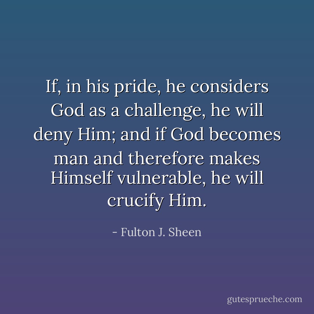If, in his pride, he considers God as a challenge, he will deny Him; and if God becomes man and therefore makes Himself vulnerable, he will crucify Him. - Fulton J. Sheen
