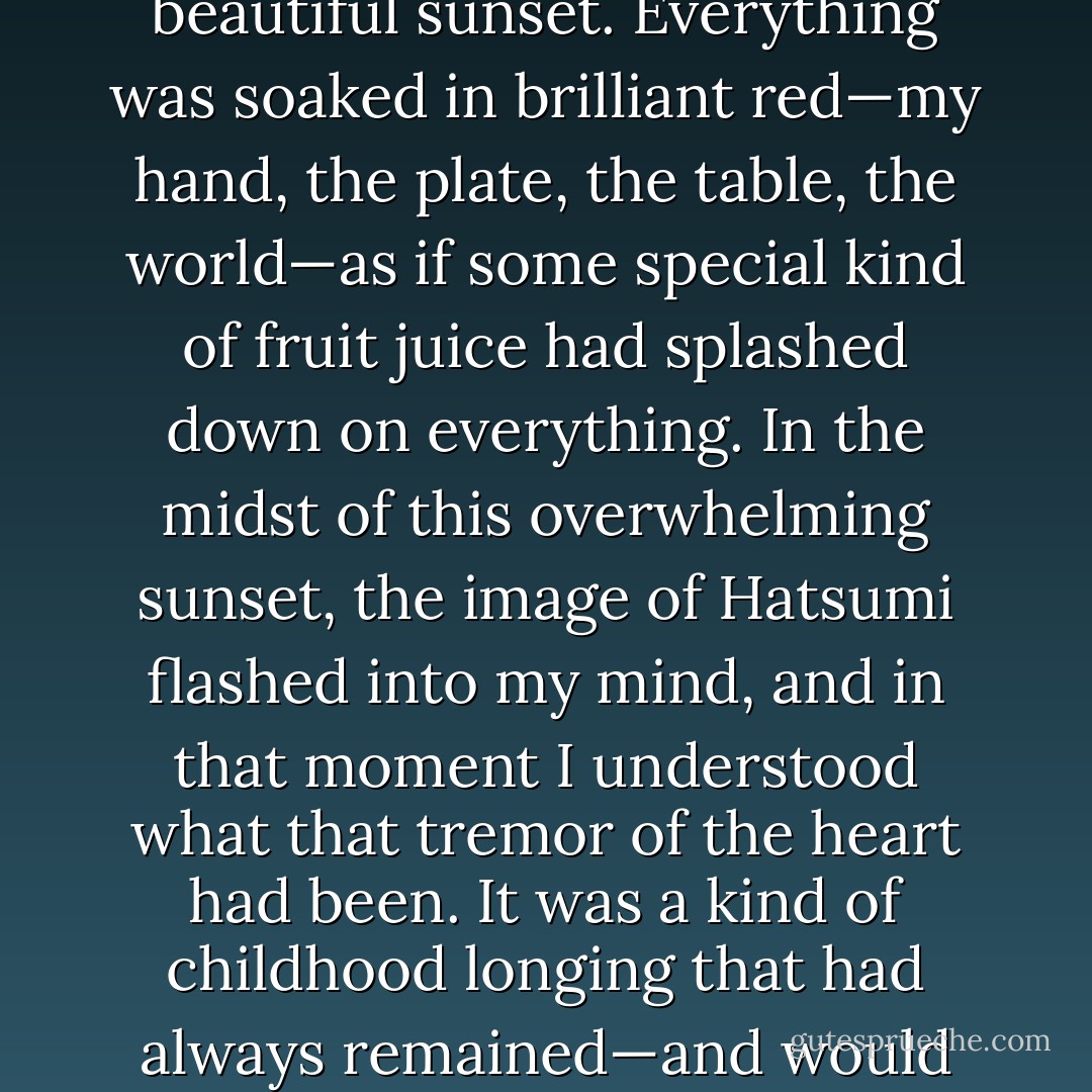 Folding her arms and closing her eyes, Hatsumi sank back into the corner of the seat. Her small gold earrings caught the light as the taxi swayed. Her midnight blue dress seemed to have been made to match the darkness of the cab. Every now and then her thinly daubed, beautifully formed lips would quiver slightly as if she had caught herself on the verge of talking to herself. Watching her, I could see why Nagasawa had chosen her as his special companion. There were any number of women more beautiful than Hatsumi, and Nagasawa could have made any of them his. But Hatsumi had some quality that could send a tremor through your heart. It was nothing forceful. The power she exerted was a subtle thing, but it called forth deep resonances. I watched her all the way to Shibuya, and wondered, without ever finding an answer, what this emotional reverberation that I was feeling could be.<br /><br />It finally hit me some dozen or so years later. I had come to Santa Fe to interview a painter and was sitting in a local pizza parlor, drinking beer and eating pizza and watching a miraculously beautiful sunset. Everything was soaked in brilliant red—my hand, the plate, the table, the world—as if some special kind of fruit juice had splashed down on everything. In the midst of this overwhelming sunset, the image of Hatsumi flashed into my mind, and in that moment I understood what that tremor of the heart had been. It was a kind of childhood longing that had always remained—and would forever remain—unfulfilled. I had forgotten the existence of such innocent, all-but-seared-in longing: forgotten for years to remember what such feelings had ever existed inside of me. What Hatsumi had stirred in me was a part of my very self that had long lain dormant. And when the realization struck me, it aroused such sorrow I almost burst into tears. She had been an absolutely special woman. Someone should have done something—anything—to save her.<br /><br />But neither Nagasawa nor I could have managed that. As so many of those I knew had done, Hatsumi reached a certain stage in her life and decided—almost on the spur of the moment—to end it. Two years after Nagasawa left for Germany, she married, and two years after that she slashed her wrists with a razor blade.<br /><br />It was Nagasawa, of course, who told me what had happened. His letter from Bonn said this: “Hatsumi’s death has extinguished something. This is unbearably sad and painful, even to me.” I ripped his letter to shreds and threw it away. I never wrote to him again. - Haruki Murakami
