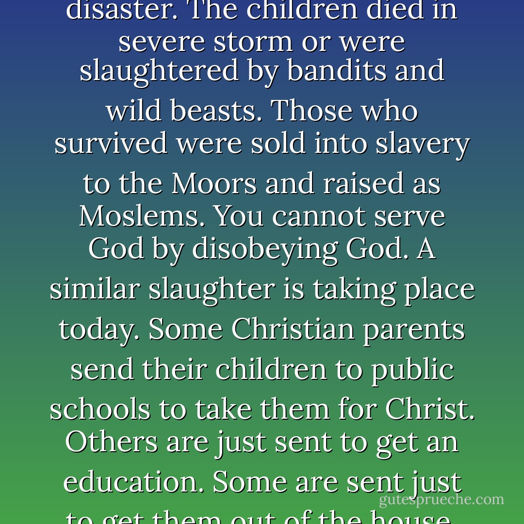 In the year 1212, sincere Christian parents of the medieval church decided to send their children to conquer Jerusalem and drive out the Moors, This Children's Crusade, as it was called, was a disaster. The children died in severe storm or were slaughtered by bandits and wild beasts. Those who survived were sold into slavery to the Moors and raised as Moslems. You cannot serve God by disobeying God. A similar slaughter is taking place today. Some Christian parents send their children to public schools to take them for Christ. Others are just sent to get an education. Some are sent just to get them out of the house. The result is the same. Casualties lie all around us. The few children who survive with their faith intact are more influenced than they are influential. - Gregg Harris