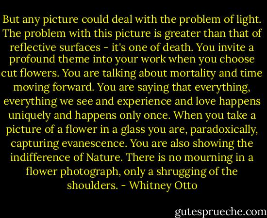 But any picture could deal with the problem of light. The problem with this picture is greater than that of reflective surfaces - it's one of death. You invite a profound theme into your work when you choose cut flowers. You are talking about mortality and time moving forward. You are saying that everything, everything we see and experience and love happens uniquely and happens only once. When you take a picture of a flower in a glass you are, paradoxically, capturing evanescence. You are also showing the indifference of Nature. There is no mourning in a flower photograph, only a shrugging of the shoulders. - Whitney Otto