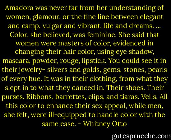 Amadora was never far from her understanding of women, glamour, or the fine line between elegant and camp, vulgar and vibrant, life and dreams. ... Color, she believed, was feminine. She said that women were masters of color, evidenced in changing their hair color, using eye shadow, mascara, powder, rouge, lipstick. You could see it in their jewelry- silvers and golds, gems, stones, pearls of every hue. It was in their clothing, from what they slept in to what they danced in. Their shoes. Their purses. Ribbons, barrettes, clips, and tiaras. Veils. All this color to enhance their sex appeal, while men, she felt, were ill-equipped to handle color with the same ease. - Whitney Otto