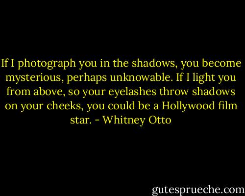 If I photograph you in the shadows, you become mysterious, perhaps unknowable. If I light you from above, so your eyelashes throw shadows on your cheeks, you could be a Hollywood film star. - Whitney Otto