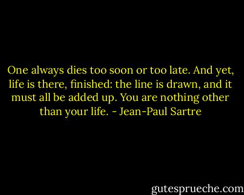One always dies too soon or too late. And yet, life is there, finished: the line is drawn, and it must all be added up. You are nothing other than your life. - Jean-Paul Sartre