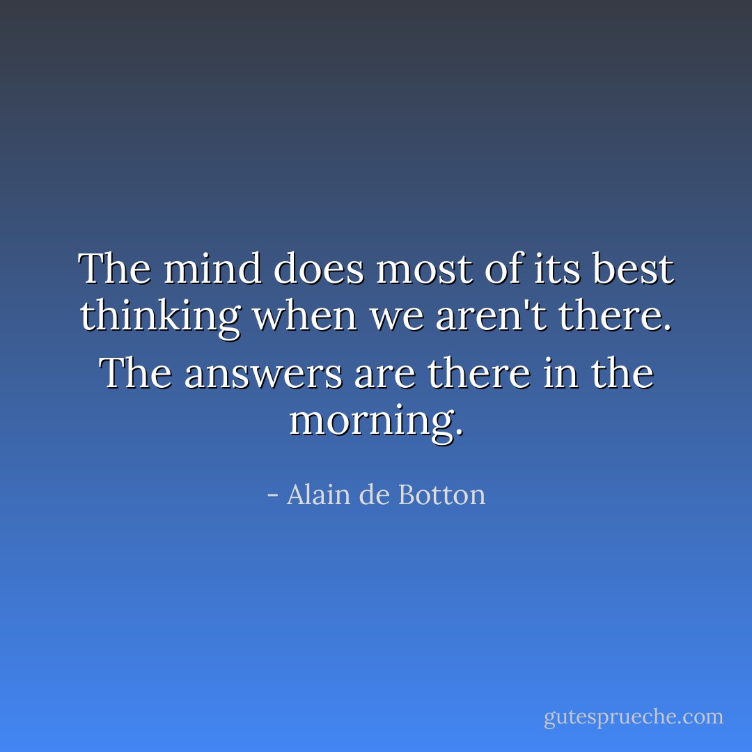 The mind does most of its best thinking when we aren't there. The answers are there in the morning. - Alain de Botton