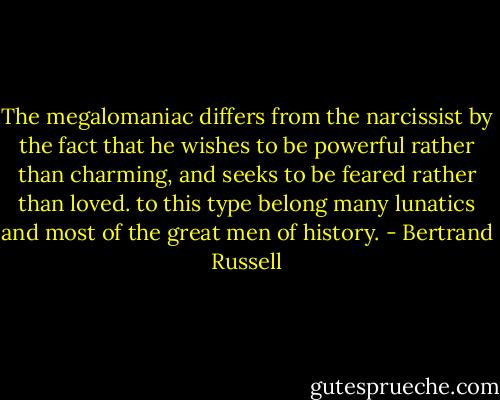 The megalomaniac differs from the narcissist by the fact that he wishes to be powerful rather than charming, and seeks to be feared rather than loved. to this type belong many lunatics and most of the great men of history. - Bertrand Russell