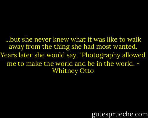 ...but she never knew what it was like to walk away from the thing she had most wanted. Years later she would say, "Photography allowed me to make the world and be in the world. - Whitney Otto