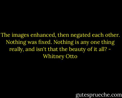 The images enhanced, then negated each other. Nothing was fixed. Nothing is any one thing really, and isn't that the beauty of it all? - Whitney Otto