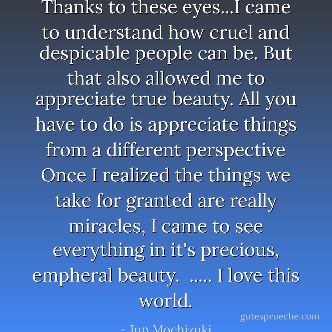 Thanks to these eyes...I came to understand how cruel and despicable people can be. But that also allowed me to appreciate true beauty. All you have to do is appreciate things from a different perspective Once I realized the things we take for granted are really miracles, I came to see everything in it's precious, empheral beauty. <br />..... I love this world. - Jun Mochizuki