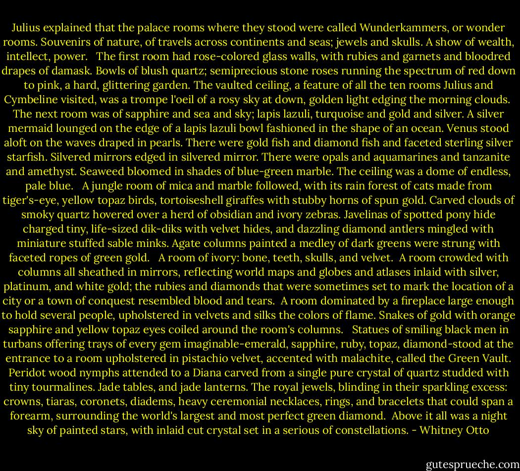 Julius explained that the palace rooms where they stood were called Wunderkammers, or wonder rooms. Souvenirs of nature, of travels across continents and seas; jewels and skulls. A show of wealth, intellect, power. <br /><br />The first room had rose-colored glass walls, with rubies and garnets and bloodred drapes of damask. Bowls of blush quartz; semiprecious stone roses running the spectrum of red down to pink, a hard, glittering garden. The vaulted ceiling, a feature of all the ten rooms Julius and Cymbeline visited, was a trompe l'oeil of a rosy sky at down, golden light edging the morning clouds.<br /><br />The next room was of sapphire and sea and sky; lapis lazuli, turquoise and gold and silver. A silver mermaid lounged on the edge of a lapis lazuli bowl fashioned in the shape of an ocean. Venus stood aloft on the waves draped in pearls. There were gold fish and diamond fish and faceted sterling silver starfish. Silvered mirrors edged in silvered mirror. There were opals and aquamarines and tanzanite and amethyst. Seaweed bloomed in shades of blue-green marble. The ceiling was a dome of endless, pale blue. <br /><br />A jungle room of mica and marble followed, with its rain forest of cats made from tiger's-eye, yellow topaz birds, tortoiseshell giraffes with stubby horns of spun gold. Carved clouds of smoky quartz hovered over a herd of obsidian and ivory zebras. Javelinas of spotted pony hide charged tiny, life-sized dik-diks with velvet hides, and dazzling diamond antlers mingled with miniature stuffed sable minks. Agate columns painted a medley of dark greens were strung with faceted ropes of green gold. <br /><br />A room of ivory: bone, teeth, skulls, and velvet.<br /><br />A room crowded with columns all sheathed in mirrors, reflecting world maps and globes and atlases inlaid with silver, platinum, and white gold; the rubies and diamonds that were sometimes set to mark the location of a city or a town of conquest resembled blood and tears.<br /><br />A room dominated by a fireplace large enough to hold several people, upholstered in velvets and silks the colors of flame. Snakes of gold with orange sapphire and yellow topaz eyes coiled around the room's columns. <br /><br />Statues of smiling black men in turbans offering trays of every gem imaginable-emerald, sapphire, ruby, topaz, diamond-stood at the entrance to a room upholstered in pistachio velvet, accented with malachite, called the Green Vault. Peridot wood nymphs attended to a Diana carved from a single pure crystal of quartz studded with tiny tourmalines. Jade tables, and jade lanterns. The royal jewels, blinding in their sparkling excess: crowns, tiaras, coronets, diadems, heavy ceremonial necklaces, rings, and bracelets that could span a forearm, surrounding the world's largest and most perfect green diamond.<br /><br />Above it all was a night sky of painted stars, with inlaid cut crystal set in a serious of constellations. - Whitney Otto
