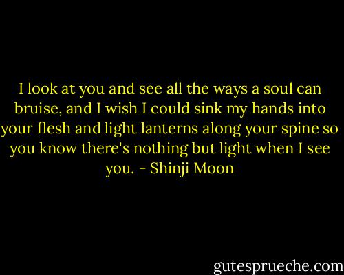 I look at you and see all the ways a soul can bruise, and I wish I could sink my hands into your flesh and light lanterns along your spine so you know there's nothing but light when I see you. - Shinji Moon