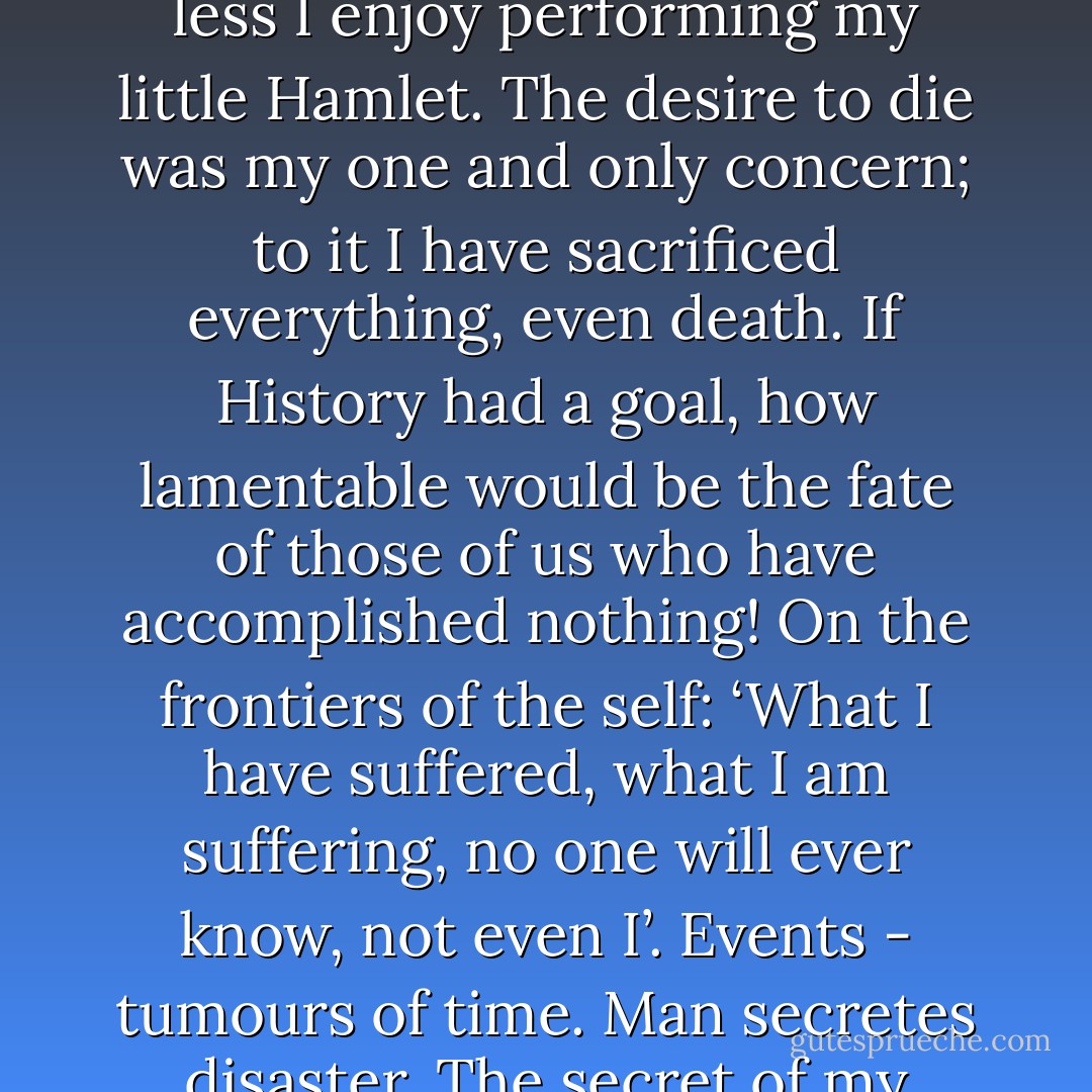If just once you were depressed for no reason, you have been so all your life without knowing it.<br />Becoming: an agony without an ending.The older I grow, the less I enjoy performing my little Hamlet. The desire to die was my one and only concern; to it I have sacrificed everything, even death. If History had a goal, how lamentable would be the fate of those of us who have accomplished nothing!<br />On the frontiers of the self: ‘What I have suffered, what I am suffering, no one will ever know, not even I’. Events - tumours of time.<br />Man secretes disaster.<br />The secret of my adaptation to life? - I’ve changed despairs the way I’ve changed shirts. Each day is a Rubicon in which I aspire to be drowned. - Emil M. Cioran