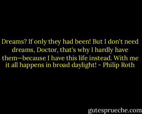 Dreams? If only they had been! But I don't need dreams, Doctor, that's why I hardly have them—because I have this life instead. With me it all happens in broad daylight! - Philip Roth