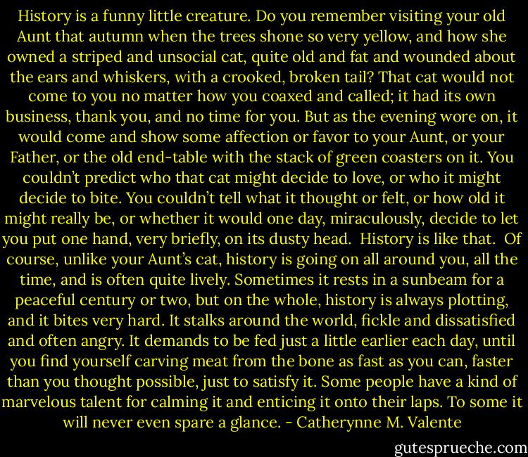 History is a funny little creature. Do you remember visiting your old Aunt that autumn when the trees shone so very yellow, and how she owned a striped and unsocial cat, quite old and fat and wounded about the ears and whiskers, with a crooked, broken tail? That cat would not come to you no matter how you coaxed and called; it had its own business, thank you, and no time for you. But as the evening wore on, it would come and show some affection or favor to your Aunt, or your Father, or the old end-table with the stack of green coasters on it. You couldn’t predict who that cat might decide to love, or who it might decide to bite. You couldn’t tell what it thought or felt, or how old it might really be, or whether it would one day, miraculously, decide to let you put one hand, very briefly, on its dusty head.<br /><br />History is like that.<br /><br />Of course, unlike your Aunt’s cat, history is going on all around you, all the time, and is often quite lively. Sometimes it rests in a sunbeam for a peaceful century or two, but on the whole, history is always plotting, and it bites very hard. It stalks around the world, fickle and dissatisfied and often angry. It demands to be fed just a little earlier each day, until you find yourself carving meat from the bone as fast as you can, faster than you thought possible, just to satisfy it. Some people have a kind of marvelous talent for calming it and enticing it onto their laps. To some it will never even spare a glance. - Catherynne M. Valente