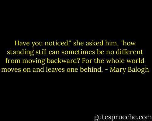 Have you noticed," she asked him, "how standing still can sometimes be no different from moving backward? For the whole world moves on and leaves one behind. - Mary Balogh