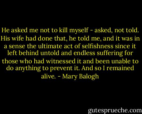 He asked me not to kill myself - asked, not told. His wife had done that, he told me, and it was in a sense the ultimate act of selfishness since it left behind untold and endless suffering for those who had witnessed it and been unable to do anything to prevent it. And so I remained alive. - Mary Balogh