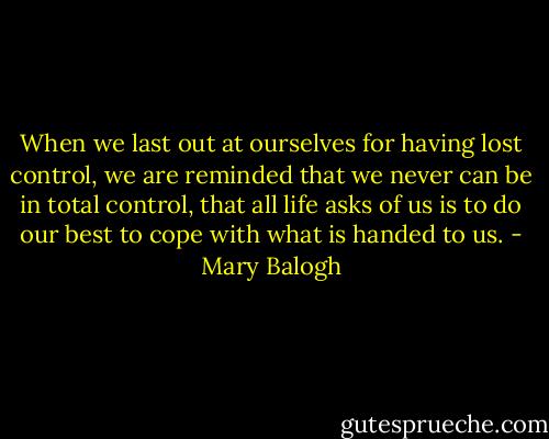 When we last out at ourselves for having lost control, we are reminded that we never can be in total control, that all life asks of us is to do our best to cope with what is handed to us. - Mary Balogh