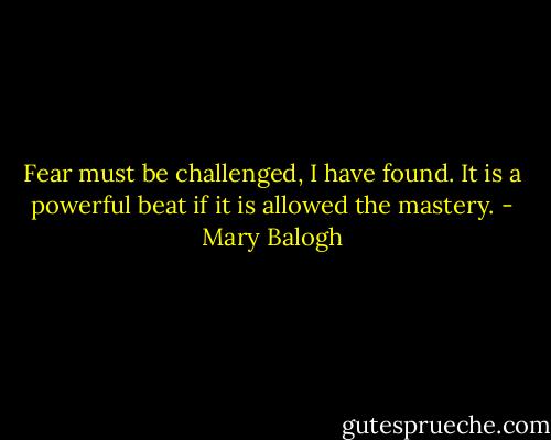 Fear must be challenged, I have found. It is a powerful beat if it is allowed the mastery. - Mary Balogh