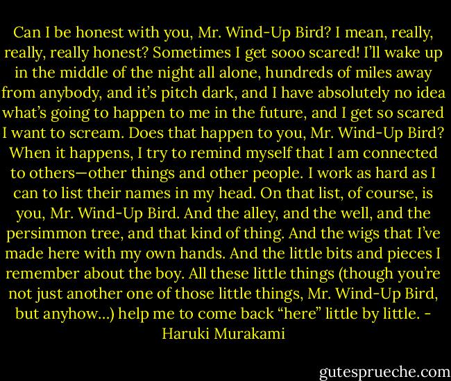 Can I be honest with you, Mr. Wind-Up Bird? I mean, really, really, really honest? Sometimes I get sooo scared! I’ll wake up in the middle of the night all alone, hundreds of miles away from anybody, and it’s pitch dark, and I have absolutely no idea what’s going to happen to me in the future, and I get so scared I want to scream. Does that happen to you, Mr. Wind-Up Bird? When it happens, I try to remind myself that I am connected to others—other things and other people. I work as hard as I can to list their names in my head. On that list, of course, is you, Mr. Wind-Up Bird. And the alley, and the well, and the persimmon tree, and that kind of thing. And the wigs that I’ve made here with my own hands. And the little bits and pieces I remember about the boy. All these little things (though you’re not just another one of those little things, Mr. Wind-Up Bird, but anyhow…) help me to come back “here” little by little. - Haruki Murakami