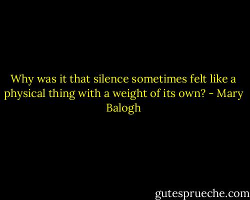 Why was it that silence sometimes felt like a physical thing with a weight of its own? - Mary Balogh