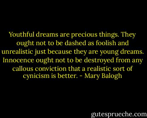 Youthful dreams are precious things. They ought not to be dashed as foolish and unrealistic just because they are young dreams. Innocence ought not to be destroyed from any callous conviction that a realistic sort of cynicism is better. - Mary Balogh