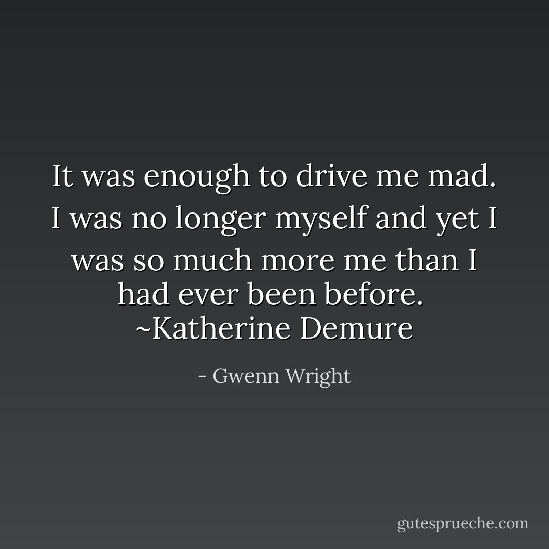 It was enough to drive me mad. I was no longer myself and yet I was so much more me than I had ever been before. <br />~Katherine Demure - Gwenn Wright