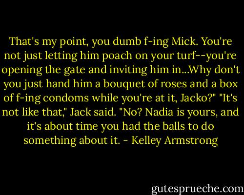 That's my point, you dumb f-ing Mick. You're not just letting him poach on your turf--you're opening the gate and inviting him in...Why don't you just hand him a bouquet of roses and a box of f-ing condoms while you're at it, Jacko?"<br />"It's not like that," Jack said.<br />"No? Nadia is yours, and it's about time you had the balls to do something about it. - Kelley Armstrong