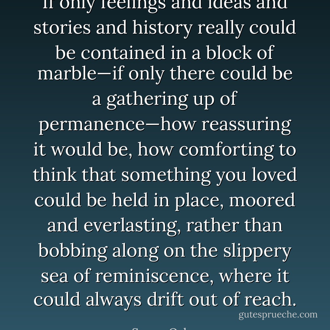 If only feelings and ideas and stories and history really could be contained in a block of marble—if only there could be a gathering up of permanence—how reassuring it would be, how comforting to think that something you loved could be held in place, moored and everlasting, rather than bobbing along on the slippery sea of reminiscence, where it could always drift out of reach. - Susan Orlean