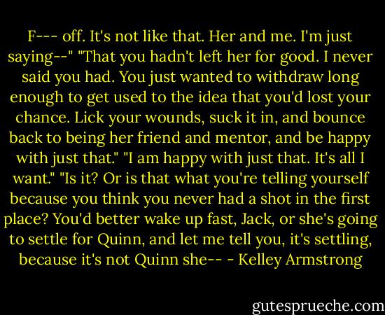 F--- off. It's not like that. Her and me. I'm just saying--"<br />"That you hadn't left her for good. I never said you had. You just wanted to withdraw long enough to get used to the idea that you'd lost your chance. Lick your wounds, suck it in, and bounce back to being her friend and mentor, and be happy with just that."<br />"I am happy with just that. It's all I want."<br />"Is it? Or is that what you're telling yourself because you think you never had a shot in the first place? You'd better wake up fast, Jack, or she's going to settle for Quinn, and let me tell you, it's settling, because it's not Quinn she-- - Kelley Armstrong
