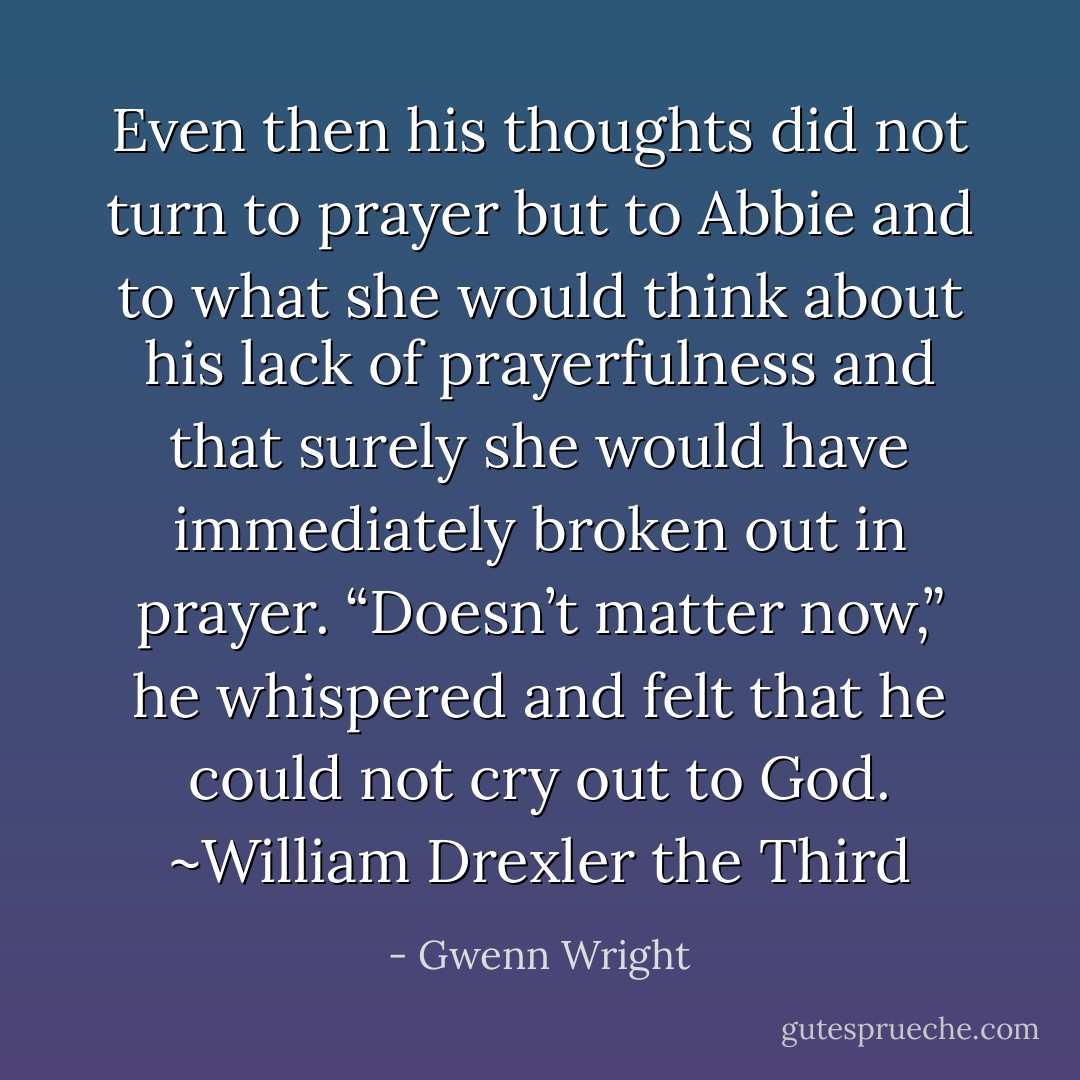 Even then his thoughts did not turn to prayer but to Abbie and to what she would think about his lack of prayerfulness and that surely she would have immediately broken out in prayer. “Doesn’t matter now,” he whispered and felt that he could not cry out to God.<br />~William Drexler the Third - Gwenn Wright