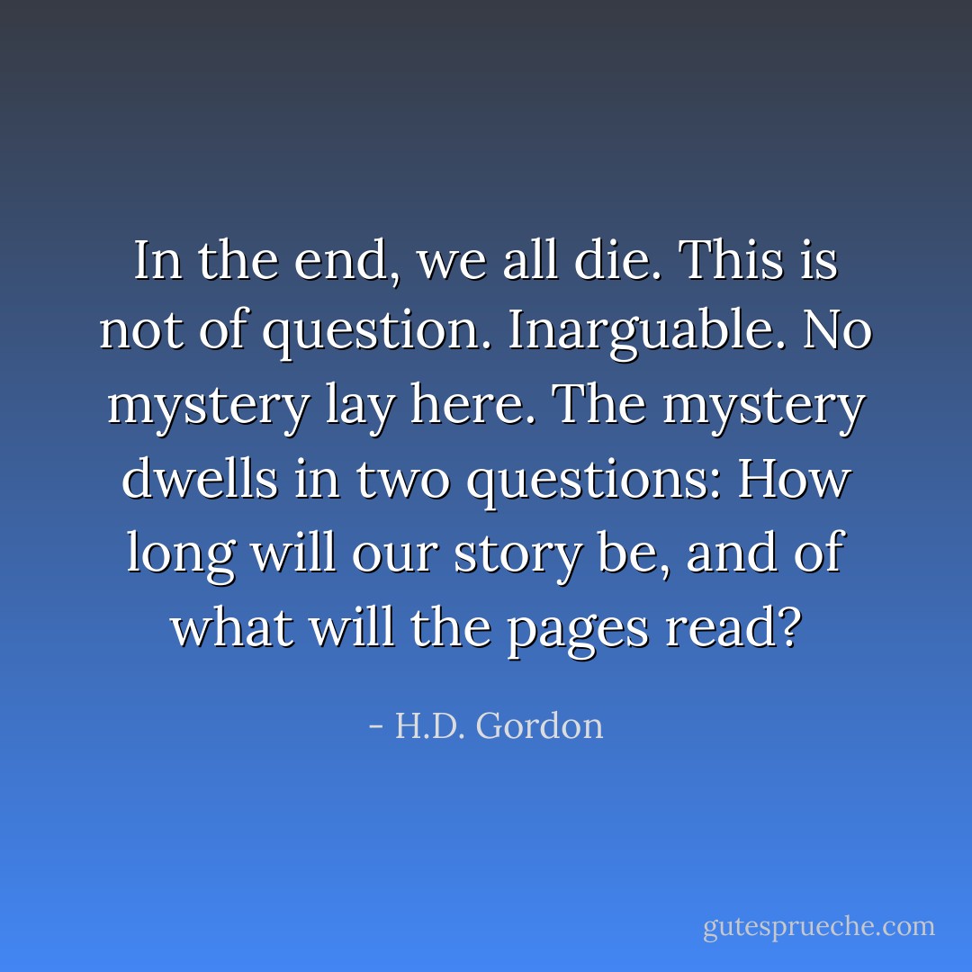 In the end, we all die. This is not of question. Inarguable. No mystery lay here. The mystery dwells in two questions: How long will our story be, and of what will the pages read? - H.D. Gordon