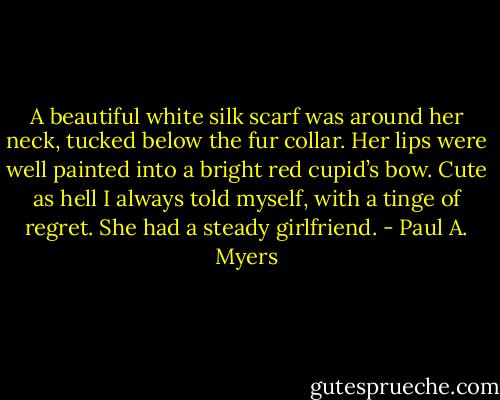 A beautiful white silk scarf was around her neck, tucked below the fur collar. Her lips were well painted into a bright red cupid’s bow. Cute as hell I always told myself, with a tinge of regret. She had a steady girlfriend. - Paul A. Myers