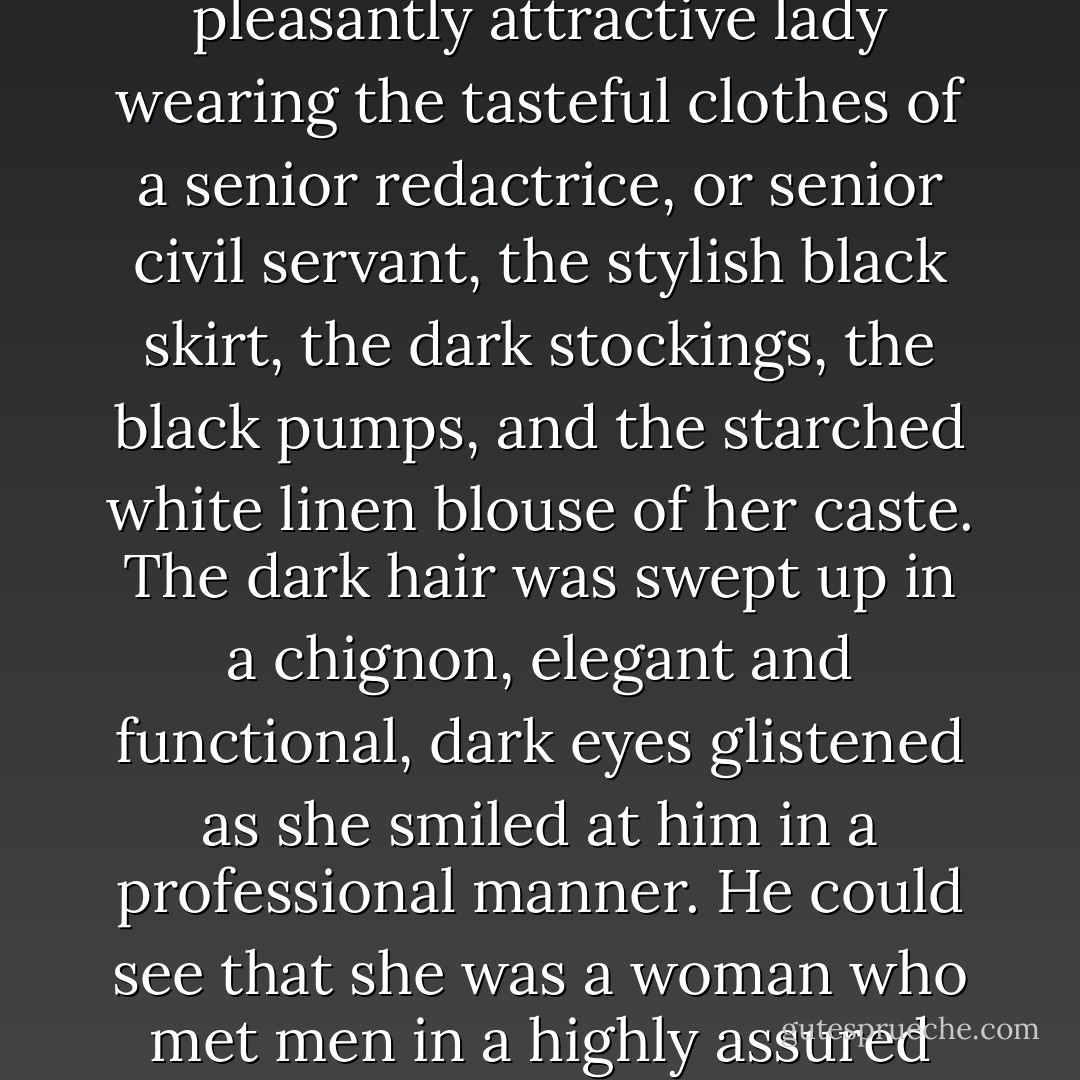 Out of the corner of his eye, he saw another woman sitting over in a wing chair, a pleasantly attractive lady wearing the tasteful clothes of a senior redactrice, or senior civil servant, the stylish black skirt, the dark stockings, the black pumps, and the starched white linen blouse of her caste. The dark hair was swept up in a chignon, elegant and functional, dark eyes glistened as she smiled at him in a professional manner. He could see that she was a woman who met men in a highly assured way—serene, and expert at creating a proper distance. - Paul A. Myers
