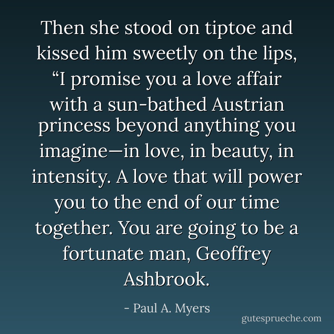 Then she stood on tiptoe and kissed him sweetly on the lips, “I promise you a love affair with a sun-bathed Austrian princess beyond anything you imagine—in love, in beauty, in intensity. A love that will power you to the end of our time together. You are going to be a fortunate man, Geoffrey Ashbrook. - Paul A. Myers
