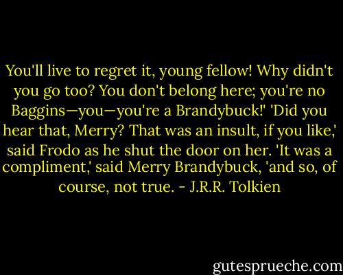 You'll live to regret it, young fellow! Why didn't you go too? You don't belong here; you're no Baggins—you—you're a Brandybuck!'<br />'Did you hear that, Merry? That was an insult, if you like,' said Frodo as he shut the door on her.<br />'It was a compliment,' said Merry Brandybuck, 'and so, of course, not true. - J.R.R. Tolkien