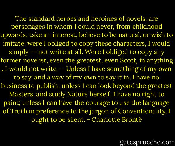 The standard heroes and heroines of novels, are personages in whom I could never, from childhood upwards, take an interest, believe to be natural, or wish to imitate: were I obliged to copy these characters, I would simply -- not write at all. Were I obliged to copy any former novelist, even the greatest, even Scott, in anything , I would not write -- Unless I have something of my own to say, and a way of my own to say it in, I have no business to publish; unless I can look beyond the greatest Masters, and study Nature herself, I have no right to paint; unless I can have the courage to use the language of Truth in preference to the jargon of Conventionality, I ought to be silent. - Charlotte Brontë