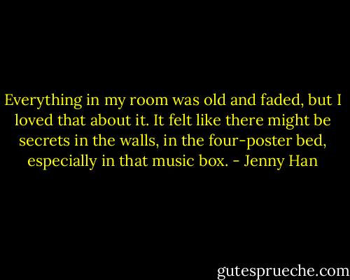 Everything in my room was old and faded, but I loved that about it. It felt like there might be secrets in the walls, in the four-poster bed, especially in that music box. - Jenny Han