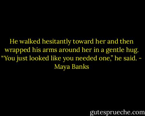 He walked hesitantly toward her and then wrapped his arms around her in a gentle hug.<br />“You just looked like you needed one,” he said. - Maya Banks