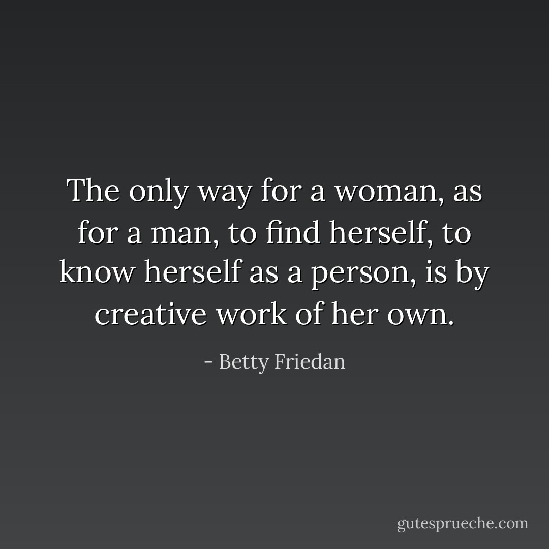 The only way for a woman, as for a man, to find herself, to know herself as a person, is by creative work of her own. - Betty Friedan