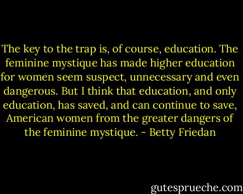 The key to the trap is, of course, education. The feminine mystique has made higher education for women seem suspect, unnecessary and even dangerous. But I think that education, and only education, has saved, and can continue to save, American women from the greater dangers of the feminine mystique. - Betty Friedan