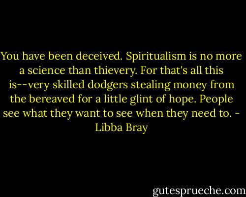 You have been deceived. Spiritualism is no more a science than thievery. For that's all this is--very skilled dodgers stealing money from the bereaved for a little glint of hope. People see what they want to see when they need to. - Libba Bray