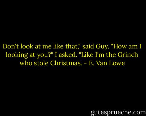 Don't look at me like that," said Guy.<br />"How am I looking at you?" I asked.<br />"Like I'm the Grinch who stole Christmas. - E. Van Lowe