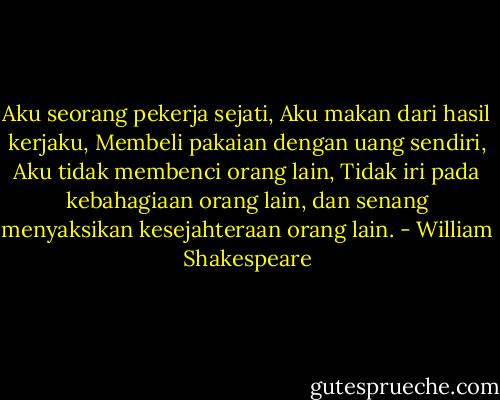 Aku seorang pekerja sejati,<br />Aku makan dari hasil kerjaku,<br />Membeli pakaian dengan uang sendiri,<br />Aku tidak membenci orang lain,<br />Tidak iri pada kebahagiaan orang lain,<br />dan senang menyaksikan kesejahteraan orang lain. - William Shakespeare