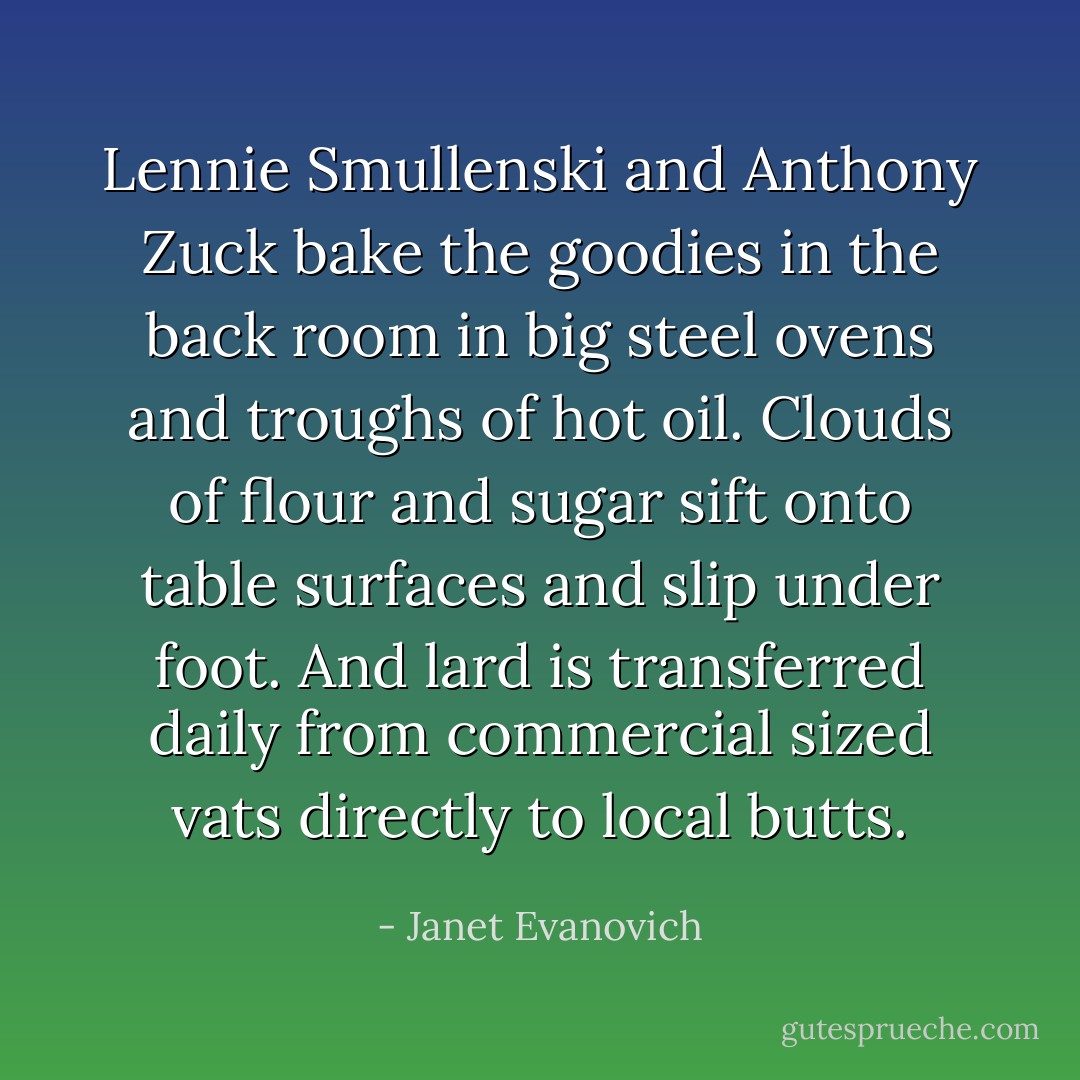 Lennie Smullenski and Anthony Zuck bake the goodies in the back room in big steel ovens and troughs of hot oil. Clouds of flour and sugar sift onto table surfaces and slip under foot. And lard is transferred daily from commercial sized vats directly to local butts. - Janet Evanovich