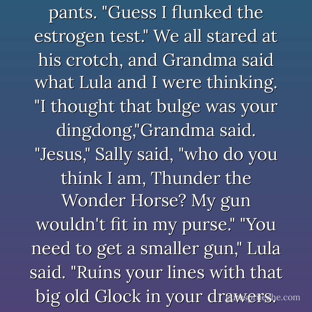 Sally put his gun back in his pants. "Guess I flunked the estrogen test."<br />We all stared at his crotch, and Grandma said what Lula and I were thinking.<br />"I thought that bulge was your dingdong,"Grandma said.<br />"Jesus," Sally said, "who do you think I am, Thunder the Wonder Horse? My gun wouldn't fit in my purse."<br />"You need to get a smaller gun," Lula said. "Ruins your lines with that big old Glock in your drawers. - Janet Evanovich